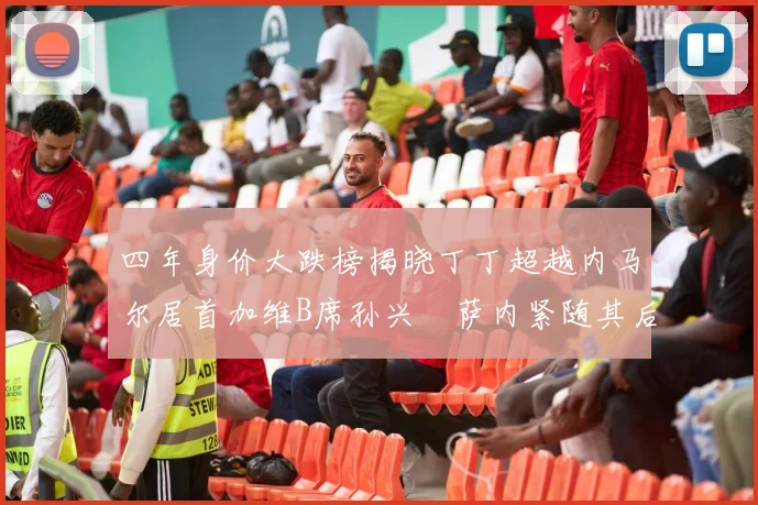 四年身价大跌榜揭晓丁丁超越内马尔居首加维B席孙兴慜萨内紧随其后