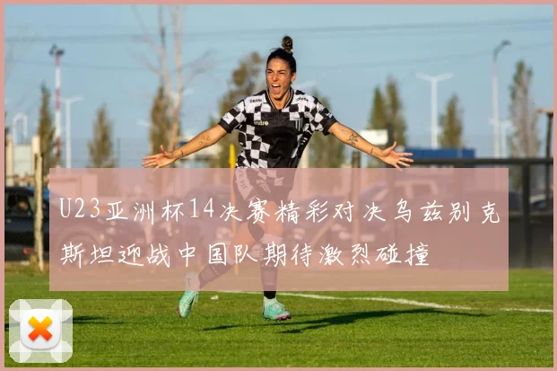 U23亚洲杯14决赛精彩对决乌兹别克斯坦迎战中国队期待激烈碰撞