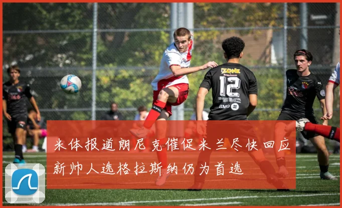 米体报道朗尼克催促米兰尽快回应新帅人选格拉斯纳仍为首选