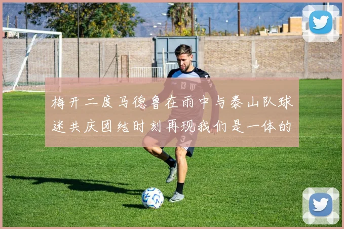 梅开二度马德鲁在雨中与泰山队球迷共庆团结时刻再现我们是一体的精神