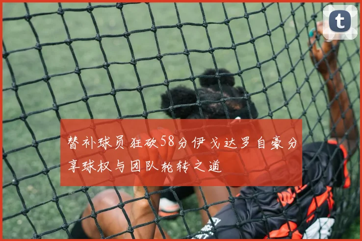 替补球员狂砍58分伊戈达罗自豪分享球权与团队轮转之道