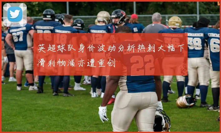 英超球队身价波动分析热刺大幅下滑利物浦亦遭重创