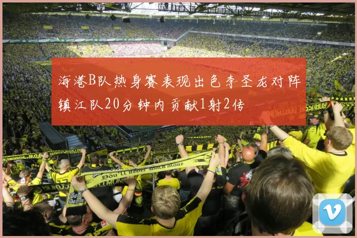 海港B队热身赛表现出色李圣龙对阵镇江队20分钟内贡献1射2传
