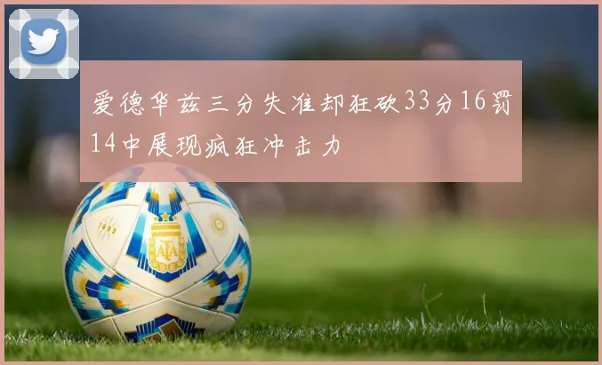 爱德华兹三分失准却狂砍33分16罚14中展现疯狂冲击力