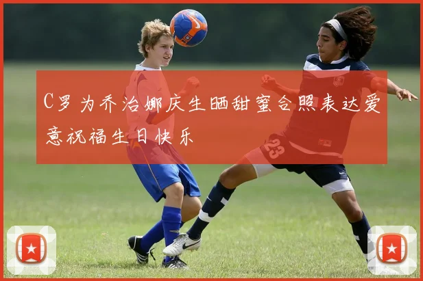 C罗为乔治娜庆生晒甜蜜合照表达爱意祝福生日快乐