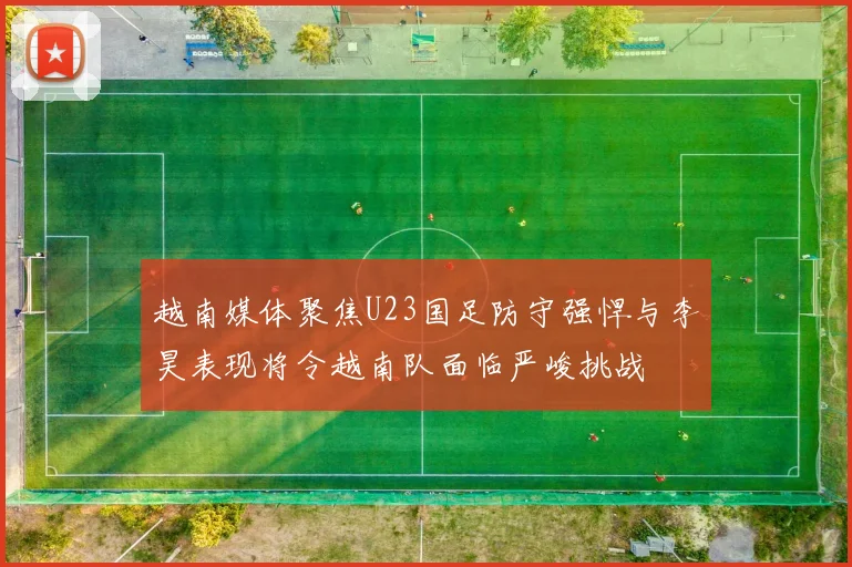 越南媒体聚焦U23国足防守强悍与李昊表现将令越南队面临严峻挑战