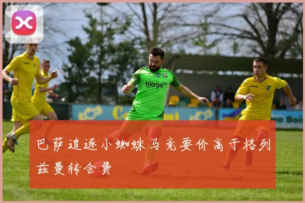 巴萨追逐小蜘蛛马竞要价高于格列兹曼转会费