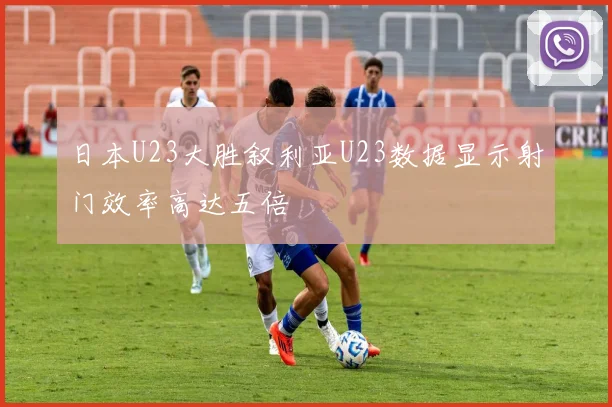 日本U23大胜叙利亚U23数据显示射门效率高达五倍