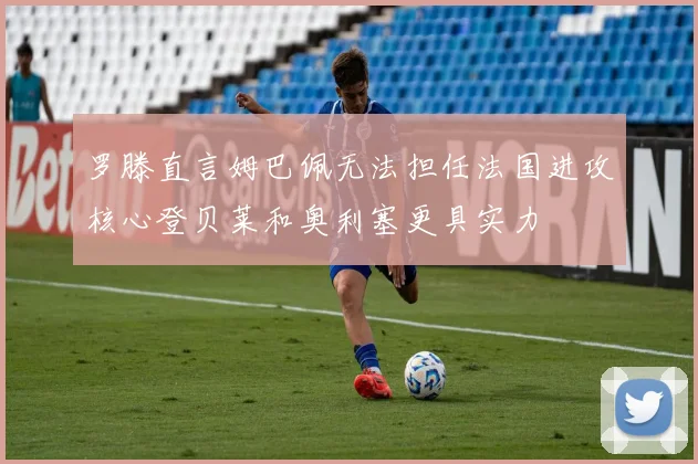罗滕直言姆巴佩无法担任法国进攻核心登贝莱和奥利塞更具实力