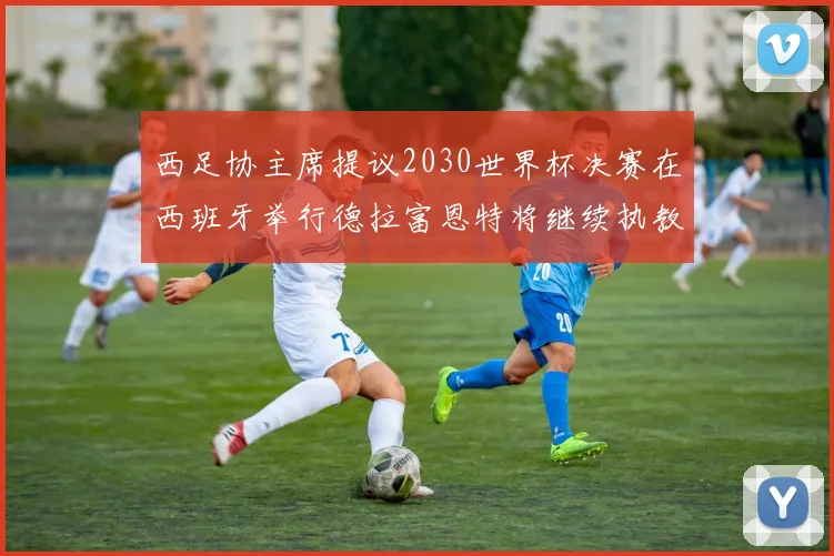 西足协主席提议2030世界杯决赛在西班牙举行德拉富恩特将继续执教国家队