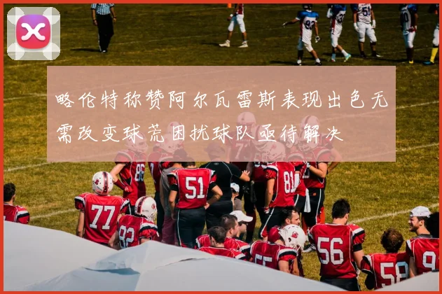 略伦特称赞阿尔瓦雷斯表现出色无需改变球荒困扰球队亟待解决