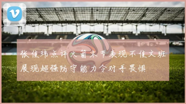 张佳玮点评火箭末节表现不佳文班展现超强防守能力令对手畏惧