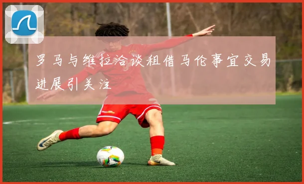 罗马与维拉洽谈租借马伦事宜交易进展引关注
