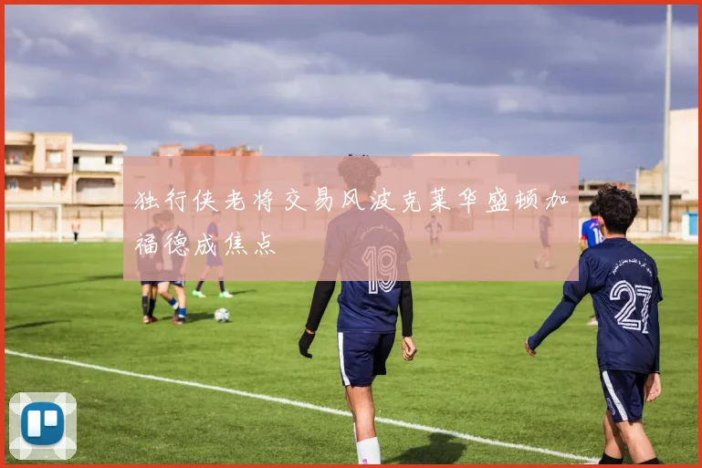独行侠老将交易风波克莱华盛顿加福德成焦点