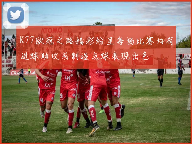 K77欧冠之路精彩纷呈每场比赛均有进球助攻或制造点球表现出色