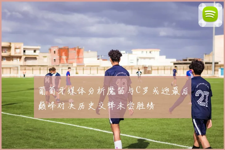 葡萄牙媒体分析魔笛与C罗或迎最后巅峰对决历史交锋未尝胜绩