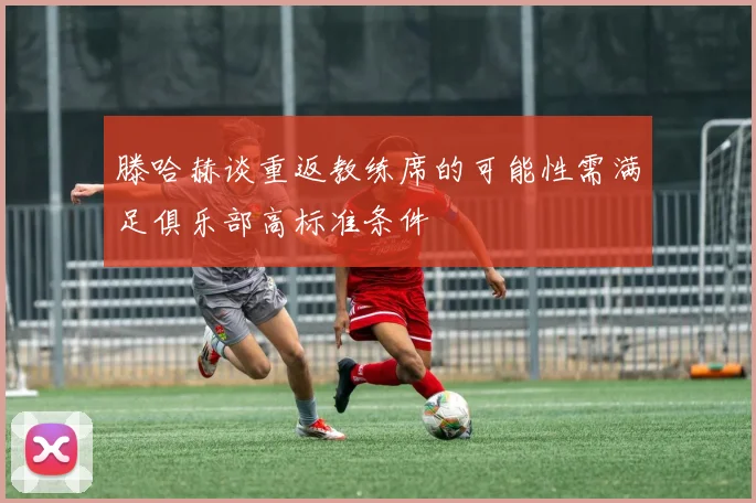 滕哈赫谈重返教练席的可能性需满足俱乐部高标准条件
