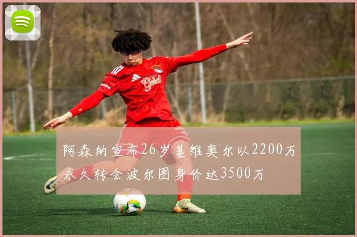 阿森纳宣布26岁基维奥尔以2200万永久转会波尔图身价达3500万
