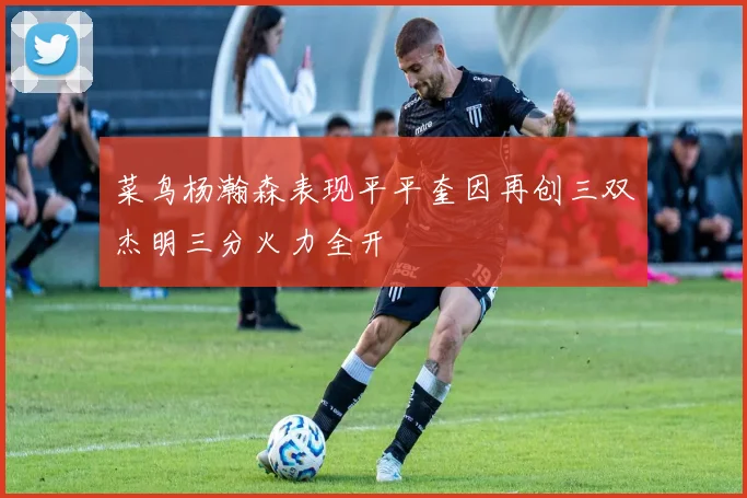 菜鸟杨瀚森表现平平奎因再创三双杰明三分火力全开