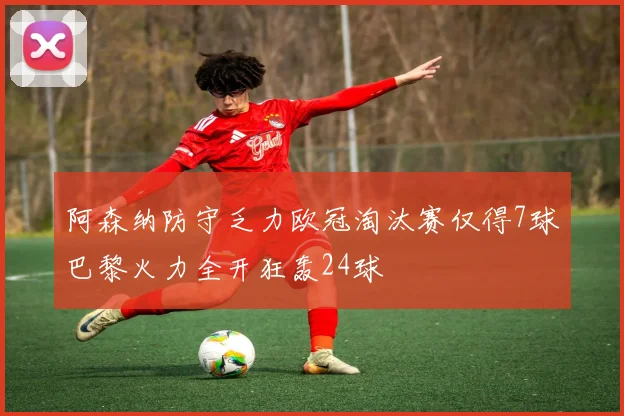 阿森纳防守乏力欧冠淘汰赛仅得7球巴黎火力全开狂轰24球