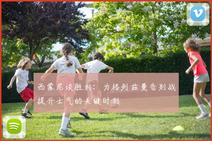 西蒙尼谈胜利：为格列兹曼告别战提升士气的关键时刻