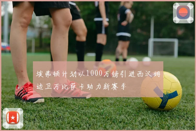 埃弗顿计划以1000万镑引进西汉姆边卫万比萨卡助力新赛季