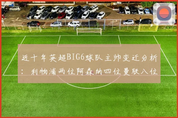 近十年英超BIG6球队主帅变迁分析：利物浦两位阿森纳四位曼联八位切尔西热刺十位