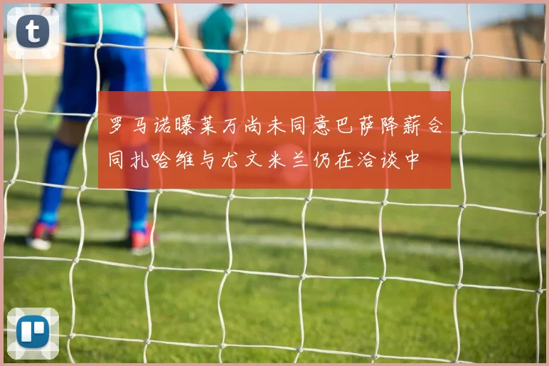 罗马诺曝莱万尚未同意巴萨降薪合同扎哈维与尤文米兰仍在洽谈中
