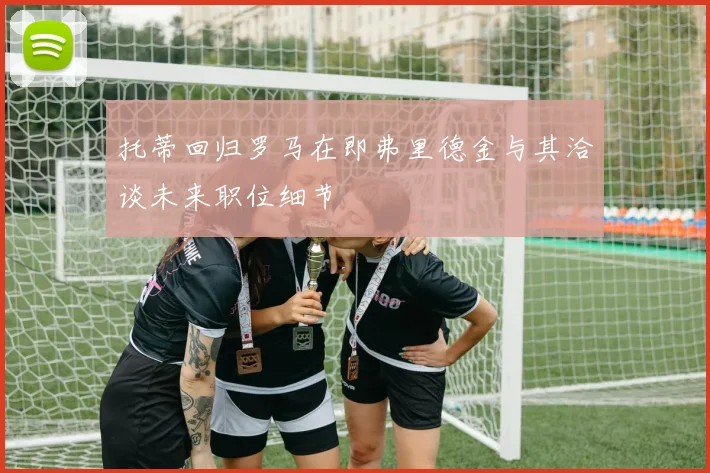 托蒂回归罗马在即弗里德金与其洽谈未来职位细节