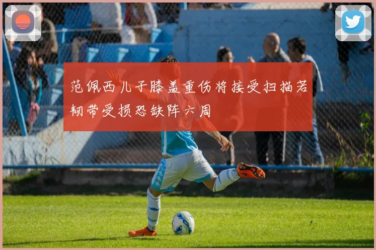 范佩西儿子膝盖重伤将接受扫描若韧带受损恐缺阵六周