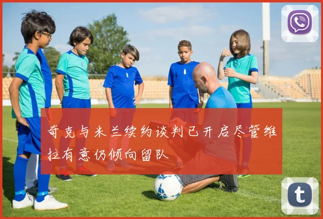 奇克与米兰续约谈判已开启尽管维拉有意仍倾向留队